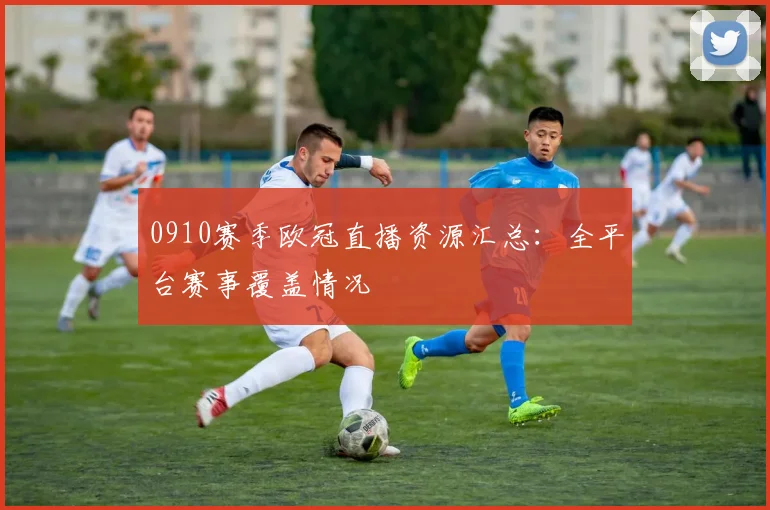 0910赛季欧冠直播资源汇总：全平台赛事覆盖情况