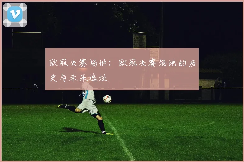欧冠决赛场地：欧冠决赛场地的历史与未来选址